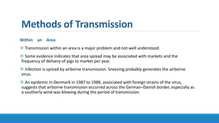 Methods of Transmission
Within an Area
 Transmission within an area is a major problem and not well understood.
 Some evidence indicates that area spread may be associated with markets and the
frequency of delivery of pigs to market per year.
 Infection is spread by airborne transmission. Sneezing probably generates the airborne
virus.
 An epidemic in Denmark in 1987 to 1988, associated with foreign strains of the virus,
suggests that airborne transmission occurred across the German–Danish border, especially as
a southerly wind was blowing during the period of transmission.
 