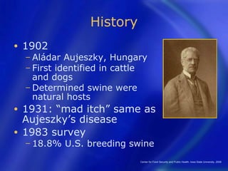 History
•   1902
    − Aládar  Aujeszky, Hungary
    − First identified in cattle
      and dogs
    − Determined swine were
      natural hosts
• 1931: “mad itch” same as
  Aujeszky’s disease
• 1983 survey
    − 18.8%    U.S. breeding swine
                               Center for Food Security and Public Health, Iowa State University, 2008
 