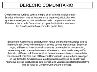 DERECHO COMUNITARIO
Ordenamiento Jurídico que se integra en el sistema jurídico de los
Estados miembros, que se impone a sus órganos jurisdiccionales,
que tiene su origen en una transferencia de competencias de los
Estados a favor de la Comunidad y cuyos destinatarios son tanto
los Estados miembros como los particulares.
El Derecho Comunitario constituye un nuevo ordenamiento jurídico que se
diferencia del Derecho Internacional en dos puntos importantes: En primer
lugar, el Derecho Internacional clásico es un derecho de cooperación,
mientras que el ordenamiento comunitario es un derecho de integración.
Además, el Derecho Internacional es básicamente un derecho de carácter
convencional, mientras que el Derecho Comunitario, aunque tiene su origen
en los Tratados fundacionales, es desarrollado a través de la actividad
normativa de sus instituciones que ejercen una verdadera potestad legislativa
que da lugar al Derecho Comunitario derivado.
 