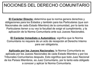 NOCIONES DEL DERECHO COMUNITARIO
El Carácter Directo: determina que la norma genera derechos y
obligaciones para los Estados y también para los Particulares (que son
Nacionales de cada Estado Miembro) de la comunidad, por lo tanto los
Particulares tienen a su vez la facultad de exigir el cumplimiento, y la
aplicación de la Norma Comunitaria ante sus Jueces Nacionales.
El Carácter Inmediato o Automático: significa que la Norma
Comunitaria no requiere de un acto de recepción al Derecho Interno
para ser obligatoria.
Aplicada por los Jueces Nacionales: la Norma Comunitaria es
aplicada por los Jueces Nacionales de cada Estado Miembro y por los
Tribunales Comunitarios después. Esto significa que todo Juez Nacional
de los Países Miembros, es Juez Comunitario, por lo tanto esta obligado
a conocer y aplicar la Norma Comunitaria.
 