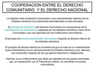 COOPERACION ENTRE EL DERECHO
COMUNITARIO Y EL DERECHO NACIONAL
La relación entre el Derecho Comunitario y los ordenamientos internos de los
Estados miembros se fundamenta esencialmente en tres principios:
El principio de autonomía del Derecho Comunitario es consecuencia de la
transferencia de competencias realizada por los Estados miembros a favor de la
Comunidad y que son ejercidas por las instituciones comunitarias.
El principio de primacía del Derecho Comunitario respecto al derecho interno de
los Estados miembros.
El principio de eficacia directa en el sentido de que se trata de un ordenamiento
cuyos destinatarios no son exclusivamente los Estados miembros sino, además,
sus nacionales respecto de los que genera derechos y obligaciones.
Además, es un ordenamiento que debe ser aplicado por los jueces nacionales
que, en cooperación con el Tribunal de Justicia, se convierten en jueces
comunitarios.
 