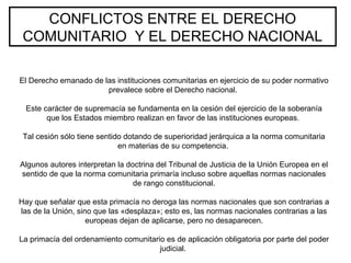 CONFLICTOS ENTRE EL DERECHO
COMUNITARIO Y EL DERECHO NACIONAL
El Derecho emanado de las instituciones comunitarias en ejercicio de su poder normativo
prevalece sobre el Derecho nacional.
Este carácter de supremacía se fundamenta en la cesión del ejercicio de la soberanía
que los Estados miembro realizan en favor de las instituciones europeas.
Tal cesión sólo tiene sentido dotando de superioridad jerárquica a la norma comunitaria
en materias de su competencia.
Algunos autores interpretan la doctrina del Tribunal de Justicia de la Unión Europea en el
sentido de que la norma comunitaria primaría incluso sobre aquellas normas nacionales
de rango constitucional.
Hay que señalar que esta primacía no deroga las normas nacionales que son contrarias a
las de la Unión, sino que las «desplaza»; esto es, las normas nacionales contrarias a las
europeas dejan de aplicarse, pero no desaparecen.
La primacía del ordenamiento comunitario es de aplicación obligatoria por parte del poder
judicial.
 