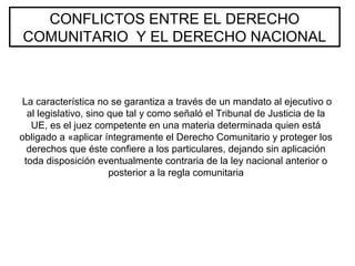 CONFLICTOS ENTRE EL DERECHO
COMUNITARIO Y EL DERECHO NACIONAL
La característica no se garantiza a través de un mandato al ejecutivo o
al legislativo, sino que tal y como señaló el Tribunal de Justicia de la
UE, es el juez competente en una materia determinada quien está
obligado a «aplicar íntegramente el Derecho Comunitario y proteger los
derechos que éste confiere a los particulares, dejando sin aplicación
toda disposición eventualmente contraria de la ley nacional anterior o
posterior a la regla comunitaria
 