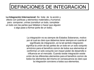La Integración Internacional: Se trata de la acción y
efecto con políticas y elementos materiales y humanos
para componer, unirse (constituir un todo, completar
un todo con las partes que faltaban o hacer que alguien
o algo pase a formar parte de un todo).
La integración no es siempre de Estados Soberanos, motivo
por el cual es claro que debemos tener siempre en cuenta el
significado de integración, en la tal sentido integración
significa la unión de las partes de un todo en un solo conjunto
armónico para el beneficio común de todos sus elementos al
conformar un solo conjunto con mayor poder de desarrollo e
influencia en el mercado. Cuando existe integración existe
unión de los diferentes elementos para el beneficio común de
todos los elementos del mismo en consecuencia es claro que
la integración conviene a todos sus elementos.
DEFINICIONES DE INTEGRACION
 