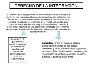 DERECHO DE LA INTEGRACIÓN
El Derecho de la integración es un derecho supranacional, integrante
del D.I.P., que regula las relaciones jurídicas de países soberanos que
han decidido por medio de tratados, establecer acuerdos entre ellos
políticos y/o sociales y económicos en el mundo globalizado, para
crecer en vistas a la cooperación y solidaridad aunando fuerzas y
potenciando recursos, en una economía de mercado libre, formando
personas jurídicas de carácter internacional con competencia sobre los
estados miembros.
Su Misión: crear en principio la libre
circulación de bienes en los países
miembros, y cuando hay mayor integración
también la libre circulación de personas, y la
cooperación en distintos aspectos sociales,
culturales, penales, entre otros
Rama del D.I.P.
que estudia y
regula el proceso
de unión de los
estados en el
proceso de
comercializaciòn,
político y
administrativo
 