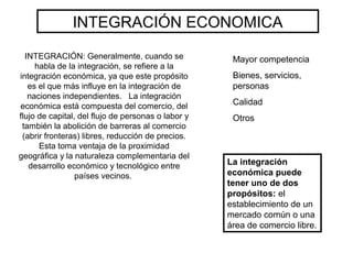 INTEGRACIÓN: Generalmente, cuando se
habla de la integración, se refiere a la
integración económica, ya que este propósito
es el que más influye en la integración de
naciones independientes. La integración
económica está compuesta del comercio, del
flujo de capital, del flujo de personas o labor y
también la abolición de barreras al comercio
(abrir fronteras) libres, reducción de precios.
Esta toma ventaja de la proximidad
geográfica y la naturaleza complementaria del
desarrollo económico y tecnológico entre
países vecinos.
INTEGRACIÓN ECONOMICA
La integración
económica puede
tener uno de dos
propósitos: el
establecimiento de un
mercado común o una
área de comercio libre.
Mayor competencia
Bienes, servicios,
personas
Calidad
Otros
 