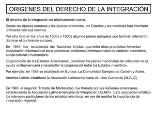 ORIGENES DEL DERECHO DE LA INTEGRACIÓN
El derecho de la integración es relativamente nuevo.
Desde las épocas romanas y las épocas anteriores, los Estados y las naciones han intentado
unificarse con sus vecinos.
Por otro lado en los años de 1800s y 1900s algunos países europeos que también intentaron
dominar el continente europeo.
En 1945 fue establecida las Naciones Unidas, que entre otros propósitos fomentan
cooperación internacional para solucionar problemas internacionales de carácter económico,
social cultural o humanitario.
Organización de los Estados Americanos, coordinar los planes nacionales de utilización de la
ayuda norteamericana y desarrollar la cooperación entre los Estados miembros.
Por ejemplo: en 1954 se estableció en Europa; La Comunidad Europea de Carbón y Acero.
América Latina: estableció la Asociación Latinoamericana de Libre Comercio (ALALC).
En 1980, el segundo Tratado de Montevideo, fue firmado por las naciones americanas,
estableciendo la Asociación Latinoamericana de Integración (ALADI). Esta asociación enfatizó
los intereses particulares de los estados miembros, en ves de resaltar la importancia de
integración regional.
 