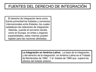 FUENTES DEL DERECHO DE INTEGRACIÓN
El derecho de Integración tiene como
fuente primordial los tratados y convenios
internacionales entre Estados, los cuales
establecen las relaciones de integración.
Además, cuando el convenio resulta,
como en Europa, en entes u órganos
superestatales, estos mismos pueden
legislar para las naciones afectadas.
La Integración en América Latina: La base de la integración,
y del derecho de la integración, en América Latina es el Tratado
de Montevideo de 1960. Y el tratado de 1980 que supera los
efectos del tratado anterior,.
 