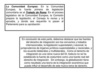 La Comunidad Europea: En la Comunidad
Europea, la fuente primera de legislación
comunitaria es el Tratado de RomaTratado de Roma. En el proceso
legislativo de la Comunidad Europea, la Comisión
prepara la legislación, el Consejo lo revisa y lo
aprueba, y donde sea requerido lo pasan al
Parlamento para su aprobación
En conclusión de esta parte, debemos destacar que las fuentes
del derecho de integración son los convenios y tratados
internacionales, la legislación superestatal y nacional, la
jurisprudencia de órganos jurídicos superestatales y nacionales, y
los acuerdo bilaterales y multilaterales. Como el derecho de
integración es una rama nueva del DI, todavía no se ha
establecido la fuente de costumbre como una fuente real del
derecho de integración. Sin embargo, la globalización tiene
como resultado una teoría de la integración económica que
pueda influir el desarrollo de este nueva rama de derecho.
 