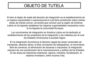 OBJETO DE TUTELA
Si bien el objeto de tutela del derecho de integración es el establecimiento de
un órgano superestatal o supranacional el cual tiene jurisdicción sobre ciertas
áreas de interés común, se tendrá que concluir que la región de América
Latina no ha logrado establecer los órganos superestatales necesarios como
lo ha logrado la comunidad Europea.
Los movimientos de integración en América Latina se ha dedicado al
establecimiento de los propósitos de la integración y los métodos por el cual
los Estados Americanos lo puedan lograr.
En la Integración Económica el derecho regula las áreas nacionales de
transporte, derecho aéreo, la libre circulación de trabajadores, el movimiento
libre de comercio, la eliminación de aduanas o impuestos; la integración
requiere de una coordinación de la macroeconomía y política de los Estados
en las áreas de relaciones exteriores, agraria, industria, fiscalización, el
sistema monetario, entre muchos más.
 