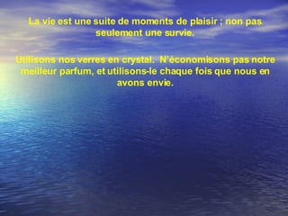La vie est une suite de moments de plaisir ; non pas seulement une survie. Utilisons nos verres en crystal.  N’économisons pas notre meilleur parfum, et utilisons-le chaque fois que nous en avons envie. 