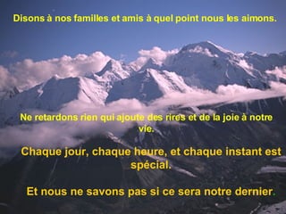 Disons à nos familles et amis à quel point nous les aimons. Ne retardons rien qui ajoute des rires et de la joie à notre vie. Chaque jour, chaque heure, et chaque instant est spécial. Et nous ne savons pas si ce sera notre dernier . 