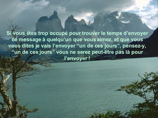 Si vous êtes trop occupé pour trouver le temps d’envoyer ce message à quelqu’un que vous aimez, et que vous vous dites je vais l’envoyer “un de ces jours”, pensez-y, “un de ces jours” vous ne serez peut-être pas là pour l’envoyer ! 