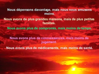Nous dépensons davantage, mais nous nous amusons moins. Nous avons de plus grandes maisons, mais de plus petites familles. Nous avons plus de compromis, mais moins de temps. Nous avons plus de connaissances, mais moins de jugement. Nous avons plus de médicaments, mais moins de santé. 