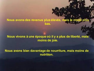 Nous avons des revenus plus élevés, mais le moral plus bas. Nous vivons à une époque où il y a plus de liberté, mais moins de joie. Nous avons bien davantage de nourriture, mais moins de nutrition. 
