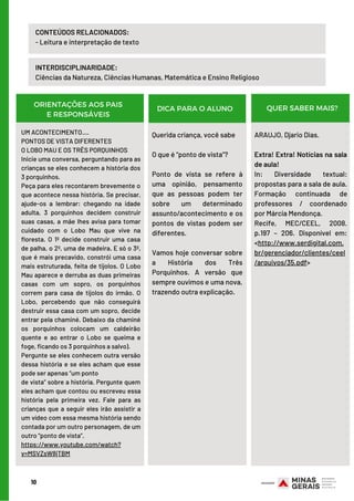INTERDISCIPLINARIDADE:
Ciências da Natureza, Ciências Humanas, Matemática e Ensino Religioso
10
CONTEÚDOS RELACIONADOS:
- Leitura e interpretação de texto
ORIENTAÇÕES AOS PAIS
E RESPONSÁVEIS
DICA PARA O ALUNO QUER SABER MAIS?
UM ACONTECIMENTO....
PONTOS DE VISTA DIFERENTES
O LOBO MAU E OS TRÊS PORQUINHOS
Inicie uma conversa, perguntando para as
crianças se eles conhecem a história dos
3 porquinhos.
Peça para eles recontarem brevemente o
que acontece nessa história. Se precisar,
ajude-os a lembrar: chegando na idade
adulta, 3 porquinhos decidem construir
suas casas, a mãe lhes avisa para tomar
cuidado com o Lobo Mau que vive na
floresta. O 1º decide construir uma casa
de palha, o 2º, uma de madeira. E só o 3º,
que é mais precavido, constrói uma casa
mais estruturada, feita de tijolos. O Lobo
Mau aparece e derruba as duas primeiras
casas com um sopro, os porquinhos
correm para casa de tijolos do irmão. O
Lobo, percebendo que não conseguirá
destruir essa casa com um sopro, decide
entrar pela chaminé. Debaixo da chaminé
os porquinhos colocam um caldeirão
quente e ao entrar o Lobo se queima e
foge, ficando os 3 porquinhos a salvo).
Pergunte se eles conhecem outra versão
dessa história e se eles acham que esse
pode ser apenas “um ponto
de vista” sobre a história. Pergunte quem
eles acham que contou ou escreveu essa
história pela primeira vez. Fale para as
crianças que a seguir eles irão assistir a
um vídeo com essa mesma história sendo
contada por um outro personagem, de um
outro “ponto de vista”.
https://www.youtube.com/watch?
v=MSVZsW8jTBM
Querida criança, você sabe
O que é “ponto de vista”?
Ponto de vista se refere à
uma opinião, pensamento
que as pessoas podem ter
sobre um determinado
assunto/acontecimento e os
pontos de vistas podem ser
diferentes.
 
Vamos hoje conversar sobre
a História dos Três
Porquinhos. A versão que
sempre ouvimos e uma nova,
trazendo outra explicação.
ARAUJO, Djario Dias. 
Extra! Extra! Notícias na sala
de aula!
In: Diversidade textual:
propostas para a sala de aula.
Formação continuada de
professores / coordenado
por Márcia Mendonça.
Recife, MEC/CEEL, 2008.
p.197 – 206. Disponível em:
<http://www.serdigital.com.
br/gerenciador/clientes/ceel
/arquivos/35.pdf>
 