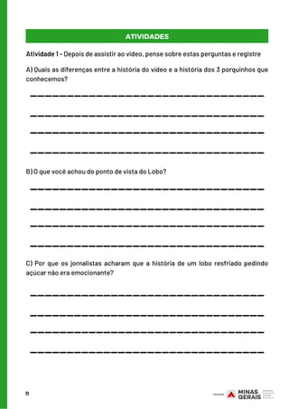 11
ATIVIDADES
Atividade 1 - Depois de assistir ao vídeo, pense sobre estas perguntas e registre
A) Quais as diferenças entre a história do vídeo e a história dos 3 porquinhos que
conhecemos?
________________________________
________________________________
________________________________
________________________________
B) O que você achou do ponto de vista do Lobo?
________________________________
________________________________
________________________________
________________________________
C) Por que os jornalistas acharam que a história de um lobo resfriado pedindo
açúcar não era emocionante?
________________________________
________________________________
________________________________
________________________________
 