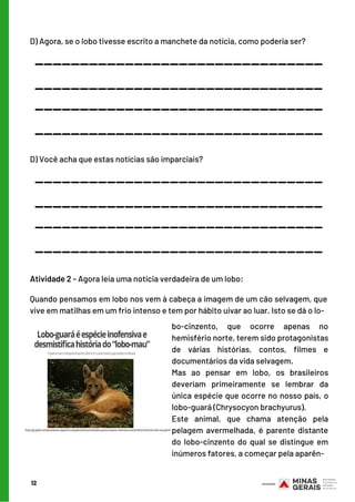 SEMANA 4
bo-cinzento, que ocorre apenas no
hemisfério norte, terem sido protagonistas
de várias histórias, contos, filmes e
documentários da vida selvagem.
Mas ao pensar em lobo, os brasileiros
deveriam primeiramente se lembrar da
única espécie que ocorre no nosso país, o
lobo-guará (Chrysocyon brachyurus).
Este animal, que chama atenção pela
pelagem avermelhada, é parente distante
do lobo-cinzento do qual se distingue em
inúmeros fatores, a começar pela aparên-
D) Agora, se o lobo tivesse escrito a manchete da notícia, como poderia ser?
12
________________________________
________________________________
________________________________
________________________________
D) Você acha que estas notícias são imparciais?
________________________________
________________________________
________________________________
________________________________
Atividade 2 - Agora leia uma notícia verdadeira de um lobo:
Quando pensamos em lobo nos vem à cabeça a imagem de um cão selvagem, que
vive em matilhas em um frio intenso e tem por hábito uivar ao luar. Isto se dá o lo-
 