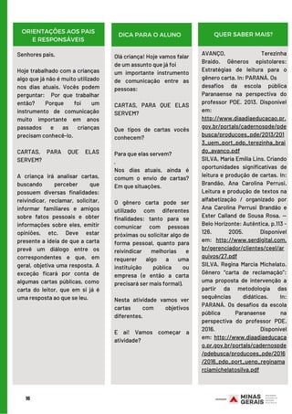 16
ORIENTAÇÕES AOS PAIS
E RESPONSÁVEIS
DICA PARA O ALUNO QUER SABER MAIS?
Senhores pais,
Hoje trabalhado com a crianças
algo que já não é muito utilizado
nos dias atuais. Vocês podem
perguntar:  Por que trabalhar
então? Porque foi um
instrumento de comunicação
muito importante em anos
passados e as crianças
precisam conhecê-lo.
CARTAS, PARA QUE ELAS
SERVEM?
 
A criança irá analisar cartas,
buscando perceber que
possuem diversas finalidades:
reivindicar, reclamar, solicitar,
informar familiares e amigos
sobre fatos pessoais e obter
informações sobre eles, emitir
opiniões, etc. Deve estar
presente a ideia de que a carta
prevê um diálogo entre os
correspondentes e que, em
geral, objetiva uma resposta. A
exceção ficará por conta de
algumas cartas públicas, como
carta do leitor, que em si já é
uma resposta ao que se leu.
Olá criança! Hoje vamos falar
de um assunto que já foi
um importante instrumento
de comunicação entre as
pessoas:
CARTAS, PARA QUE ELAS
SERVEM?
Que tipos de cartas vocês
conhecem?
Para que elas servem?
·        
Nos dias atuais, ainda é
comum o envio de cartas?
Em que situações.
O gênero carta pode ser
utilizado com diferentes
finalidades: tanto para se
comunicar com pessoas
próximas ou solicitar algo de
forma pessoal, quanto para
reivindicar melhorias e
requerer algo a uma
instituição pública ou
empresa (e então a carta
precisará ser mais formal).
Nesta atividade vamos ver
cartas com objetivos
diferentes.
E aí! Vamos começar a
atividade?
AVANÇO, Terezinha
Braido.  Gêneros epistolares:
Estratégias de leitura para o
gênero carta. In: PARANÁ. Os
desafios da escola pública
Paranaense na perspectiva do
professor PDE. 2013. Disponível
em: 
http://www.diaadiaeducacao.pr.
gov.br/portals/cadernospde/pde
busca/producoes_pde/2013/201
3_uem_port_pdp_terezinha_brai
do_avanco.pdf
SILVA, Maria Emília Lins. Criando
oportunidades significativas de
leitura e produção de cartas. In:
Brandão, Ana Carolina Perrusi.
Leitura e produção de textos na
alfabetização / organizado por
Ana Carolina Perrusi Brandão e
Ester Calland de Sousa Rosa. —
Belo Horizonte: Autêntica, p.113 -
126. 2005. Disponível
em:  http://www.serdigital.com.
br/gerenciador/clientes/ceel/ar
quivos/27.pdf
SILVA, Regina Marcia Michelato.
Gênero “carta de reclamação”:
uma proposta de intervenção a
partir da metodologia das
sequências didáticas. In:
PARANÁ. Os desafios da escola
pública Paranaense na
perspectiva do professor PDE.
2016. Disponível
em:  http://www.diaadiaeducaca
o.pr.gov.br/portals/cadernospde
/pdebusca/producoes_pde/2016
/2016_pdp_port_uenp_reginama
rciamichelatosilva.pdf
 