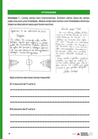 Após a leitura das duas cartas responda:
 
A)  O assunto da 1ª carta é:
17
ATIVIDADES
Atividade 1 - Lendo cartas bem interessantes. Existem vários tipos de cartas,
cada uma com uma finalidade. Abaixo estão dois textos com finalidades distintas.
Vejam se descobrem para que foram escritas.
________________________________
________________________________
________________________________
B) O assunto da 2ª carta é
________________________________
________________________________
________________________________
 