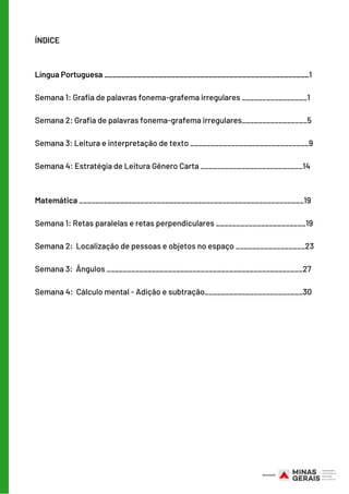 ÍNDICE
Língua Portuguesa _________________________________________________1
 
Semana 1: Grafia de palavras fonema-grafema irregulares ________________1 
Semana 2: Grafia de palavras fonema-grafema irregulares________________5
Semana 3: Leitura e interpretação de texto _____________________________9
Semana 4: Estratégia de Leitura Gênero Carta _________________________14
Matemática _______________________________________________________19
 
Semana 1: Retas paralelas e retas perpendiculares ______________________19
Semana 2:  Localização de pessoas e objetos no espaço _________________23
Semana 3:  Ângulos ________________________________________________27
Semana 4:  Cálculo mental - Adição e subtração________________________30
 