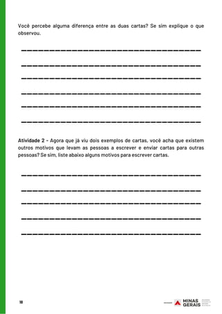 Você percebe alguma diferença entre as duas cartas? Se sim explique o que
observou.
18
________________________________
________________________________
________________________________
________________________________
________________________________
________________________________
Atividade 2 - Agora que já viu dois exemplos de cartas, você acha que existem
outros motivos que levam as pessoas a escrever e enviar cartas para outras
pessoas? Se sim, liste abaixo alguns motivos para escrever cartas.
________________________________
________________________________
________________________________
________________________________
________________________________
 