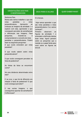 20
ORIENTAÇÕES AOS PAIS
E RESPONSÁVEIS
DICA PARA O ALUNO QUER SABER MAIS?
Senhores Pais.
Nesta aula vamos trabalhar o que são
retas paralelas e retas
perpendiculares. Apresente as
crianças as imagens da atividade 1, e
explore com elas, apontando o que
conseguem perceber de semelhanças
e diferenças nas imagens. Faça
perguntas, levando-as a
compreenderem o conceito de retas
paralelas e perpendiculares. Podem
fazer as seguintes perguntas:
O que vocês entendem por retas
paralelas?
       
O que vocês sabem sobre retas
perpendiculares?
 
O que vocês conseguem perceber na
faixa de pedestres?
 
As linhas da faixa se encontram
como?
       
Há uma distância determinada entre
elas?
     
E na cruz, o que há de diferente em
relação à faixa de pedestres? O que
você consegue perceber?
     
E nas outras imagens, o que
conseguimos apontar de semelhante?
E diferenças?
Oi crianças.
 Hoje vamos aprender o que
são retas paralelas e retas
perpendiculares. E aí, vamos
começar?
Primeiro observem as
figuras da atividade 1 e
entendam a definição destas
duas retas. Agora pensem
sobre as perguntas que a
mamãe ou o papai farão para
você sobre as figuras da
letra B.
 