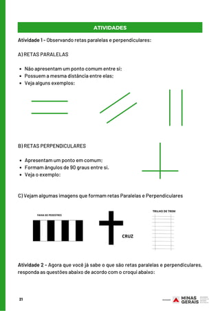 Apresentam um ponto em comum;
Formam ângulos de 90 graus entre si.
Veja o exemplo:
B) RETAS PERPENDICULARES
       
Não apresentam um ponto comum entre si;
Possuem a mesma distância entre elas;
Veja alguns exemplos:
Atividade 1 - Observando retas paralelas e perpendiculares:
A) RETAS PARALELAS
 
21
C) Vejam algumas imagens que formam retas Paralelas e Perpendiculares
Atividade 2 - Agora que você já sabe o que são retas paralelas e perpendiculares,
responda as questões abaixo de acordo com o croqui abaixo:
ATIVIDADES
 