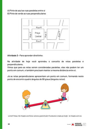 Atividade 3 - Para aprender direitinho:
 
Na atividade de hoje você aprendeu o conceito de retas paralelas e
perpendiculares.
Vimos que para as retas serem consideradas paralelas, elas não podem ter um
ponto em comum, e também precisam manter a mesma distância entre si.
 
Já as retas perpendiculares apresentam um ponto em comum, formando neste
ponto de encontro quatro ângulos de 90 graus (ângulos retos).
22
A) Pinte de azul as ruas paralelas entre si
B) Pinte de verde as ruas perpendiculares
<a href="https://br.freepik.com/fotos-vetores-gratis/fundo">Fundovetor criado por brgfx - br.freepik.com</a>
 