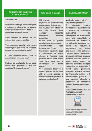 Senhores Pais,
Na atividade de hoje, vocês vão ajudar
a criança a orientar-se no espaço,
empregando os conceitos de retas
paralelas e perpendiculares.
Agora brinque um pouco com sua
criança com estas perguntas:
      
Você consegue apontar pelo menos
cinco objetos presentes em sua casa,
em que encontra retas paralelas?
  
E retas perpendiculares? Onde as
encontramos em nossa casa?
     
Partindo da localização de sua casa,
quais ruas próximas à ela são
paralelas? E perpendiculares?
Olá, criança!
Hoje você vai aprender como
podemos nos deslocar em
sua rua, seu bairro e também
em sua cidade. Para
começar responda
oralmente algumas
perguntas:
O que você faz quando
deseja chegar em um lugar
desconhecido? Pede
informações? Como?
Imagine que alguém lhe peça
a informação de como
chegar a farmácia mais
próxima de sua casa. Como
você faria para dar a
informação de forma
correta?
Você consegue descrever o
trajeto que faz de sua casa
até a escola, usando o
conceito de retas paralelas e
retas perpendiculares?
Você sabe o que é Metrô?
Veja a definição abaixo:
É chamado  metrô,
metropolitano ou ainda metro
o  sistema de transporte
subterrâneo de
passageiros  em área urbana
com alta capacidade e
frequência. Tal sistema é
normalmente localizado em
túneis e/ou viadutos e
segmentado em linhas
designadas entre estações.
Utilizam como mecanismo
propulsor múltiplas unidades
elétricas sobre os trilhos ou
ainda usam pneus de
borracha alinhados, levitação
magnética, ou monotrilho. O
metrô está geralmente
integrado a outros sistemas
de transporte público e é
muito utilizado, graças à
sua rapidez, eficácia e
capacidade em transportar
milhões de pessoas todos os
dias.
https://www.infoescola.com
/transporte/metro/
Acesso em 03/04/2020
<a href="https://br.freepik.com/fotos-
vetores-gratis/viagem">Viagem
vetor criado por macrovector -
br.freepik.com</a>
24
ORIENTAÇÕES AOS PAIS
E RESPONSÁVEIS
DICA PARA O ALUNO QUER SABER MAIS?
 