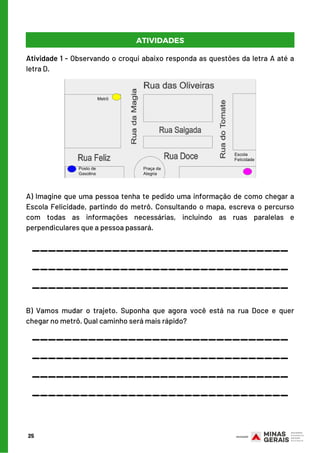 25
________________________________
________________________________
A) Imagine que uma pessoa tenha te pedido uma informação de como chegar a
Escola Felicidade, partindo do metrô. Consultando o mapa, escreva o percurso
com todas as informações necessárias, incluindo as ruas paralelas e
perpendiculares que a pessoa passará.
ATIVIDADES
Atividade 1 - Observando o croqui abaixo responda as questões da letra A até a
letra D.
________________________________
B)  Vamos mudar o trajeto. Suponha que agora você está na rua Doce e quer
chegar no metrô. Qual caminho será mais rápido?
________________________________
________________________________
________________________________
________________________________
 