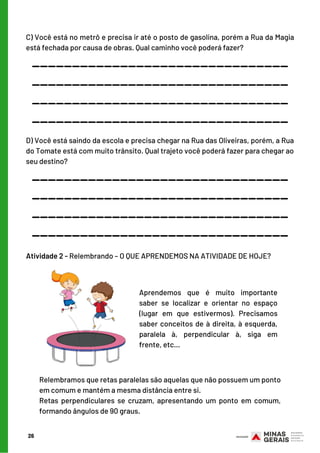 26
C) Você está no metrô e precisa ir até o posto de gasolina, porém a Rua da Magia
está fechada por causa de obras. Qual caminho você poderá fazer?
________________________________
________________________________
________________________________
________________________________
D) Você está saindo da escola e precisa chegar na Rua das Oliveiras, porém, a Rua
do Tomate está com muito trânsito. Qual trajeto você poderá fazer para chegar ao
seu destino?
________________________________
________________________________
________________________________
________________________________
Atividade 2 - Relembrando – O QUE APRENDEMOS NA ATIVIDADE DE HOJE?
Aprendemos que é muito importante
saber se localizar e orientar no espaço
(lugar em que estivermos). Precisamos
saber conceitos de à direita, à esquerda,
paralela à, perpendicular à, siga em
frente, etc...
Relembramos que retas paralelas são aquelas que não possuem um ponto
em comum e mantém a mesma distância entre si.
Retas perpendiculares se cruzam, apresentando um ponto em comum,
formando ângulos de 90 graus.
 