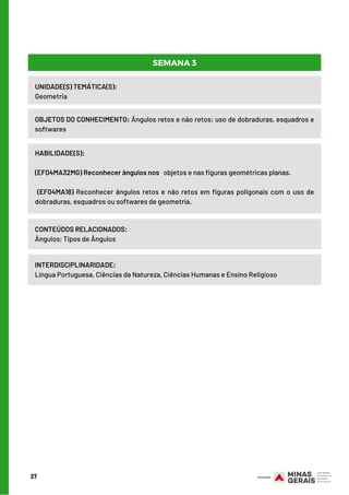 27
UNIDADE(S) TEMÁTICA(S): 
Geometria
OBJETOS DO CONHECIMENTO: Ângulos retos e não retos: uso de dobraduras, esquadros e
softwares
HABILIDADE(S):
(EF04MA32MG) Reconhecer ângulos nos objetos e nas figuras geométricas planas.
(EF04MA18) Reconhecer ângulos retos e não retos em figuras poligonais com o uso de
dobraduras, esquadros ou softwares de geometria.
CONTEÚDOS RELACIONADOS:
Ângulos; Tipos de Ângulos
INTERDISCIPLINARIDADE:
Língua Portuguesa, Ciências da Natureza, Ciências Humanas e Ensino Religioso
SEMANA 3
 
