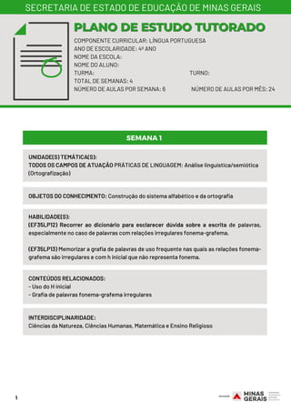 1
COMPONENTE CURRICULAR: LÍNGUA PORTUGUESA
ANO DE ESCOLARIDADE: 4º ANO
NOME DA ESCOLA:
NOME DO ALUNO:
TURMA: TURNO:
TOTAL DE SEMANAS: 4
NÚMERO DE AULAS POR SEMANA: 6 NÚMERO DE AULAS POR MÊS: 24
PLANO DE ESTUDO TUTORADOPLANO DE ESTUDO TUTORADO
SECRETARIA DE ESTADO DE EDUCAÇÃO DE MINAS GERAIS
UNIDADE(S) TEMÁTICA(S): 
TODOS OS CAMPOS DE ATUAÇÃO PRÁTICAS DE LINGUAGEM: Análise linguística/semiótica
(Ortografização)
OBJETOS DO CONHECIMENTO: Construção do sistema alfabético e da ortografia
HABILIDADE(S):
(EF35LP12) Recorrer ao dicionário para esclarecer dúvida sobre a escrita de palavras,
especialmente no caso de palavras com relações irregulares fonema-grafema.
(EF35LP13) Memorizar a grafia de palavras de uso frequente nas quais as relações fonema-
grafema são irregulares e com h inicial que não representa fonema.
CONTEÚDOS RELACIONADOS:
- Uso do H inicial
- Grafia de palavras fonema-grafema irregulares
INTERDISCIPLINARIDADE:
Ciências da Natureza, Ciências Humanas, Matemática e Ensino Religioso
SEMANA 1
 