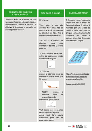RETO: quando a abertura
OBTUSO:
AGUDO:  quando a
abertura entre os
segmentos mede
Oi, criança!
 
Você sabe o que são
ângulos. Não? Mas, não se
preocupe, você vai aprender
na atividade de hoje. Veja o
conceito de ângulo abaixo:
 
ÂNGULO: é a medida da
abertura entre dois
segmentos de reta. O ângulo
pode ser:
         
entre os segmentos mede
exatamente 90 graus.
  
quando a abertura entre os
segmentos mede mais que
90 graus.
        
menos que que 90 graus.
Viu? Esses são os ângulos
retos, obtusos e agudos.
Agora você fará alguns
exercícios para ver se
aprendeu mesmo.
O Geoplano é uma ferramenta
importante para o ensino da
Geometria plana. O objeto é
formado por uma placa de
madeira onde são cravados
pregos, formando uma malha
composta por linhas e
colunas dispostas de acordo
com a figura a seguir:
https://educador.brasilescol
a.uol.com.br/estrategias-
ensino/geoplano.htm
Acesso em 03/04/2020
28
ORIENTAÇÕES AOS PAIS
E RESPONSÁVEIS
DICA PARA O ALUNO QUER SABER MAIS?
·Senhores Pais, na atividade de hoje
vamos conhecer os principais tipos de
ângulos (retos, agudos e obtusos). O
objetivo é introduzir o conceito de
ângulo para as crianças.
 