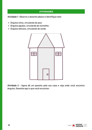 28
ATIVIDADES
Ângulos retos, circulando de azul;
Ângulos agudos, circulando de vermelho;
Ângulos obtusos, circulando de verde.
Atividade 1 - Observe o desenho abaixo e identifique nele:
      
Atividade 2 - Agora dê um passeio pela sua casa e veja onde você encontra
ângulos. Desenhe aqui o que você encontrar.
 
