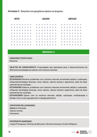 30
Atividade 3 - Desenhe nos geoplanos abaixo os ângulos:
UNIDADE(S) TEMÁTICA(S): 
Números
OBJETOS DO CONHECIMENTO:  Propriedades das operações para o desenvolvimento de
diferentes estratégias de cálculo com números naturais
HABILIDADE(S):
(EF04MA03A) Resolver problemas com números naturais envolvendo adição e subtração,
utilizandoestratégias diversas, como cálculo, cálculo mental e algoritmos, além de fazer
estimativas do resultado.
(EF04MA03B) Elaborar problemas com números naturais envolvendo adição e subtração,
utilizando estratégias diversas, como cálculo, cálculo mental e algoritmos, além de fazer
estimativas do resultado.
(EF04MA30MG) Operar com os números naturais: adição, subtração, multiplicação e
divisão. (Com e sem agrupamento e desagrupamento)
CONTEÚDOS RELACIONADOS:
Adição e subtração
Cálculo mental,
Estimativa
INTERDISCIPLINARIDADE:
Língua Portuguesa, Ciências da Natureza, Ciências Humanas e Ensino Religioso
SEMANA 4
 