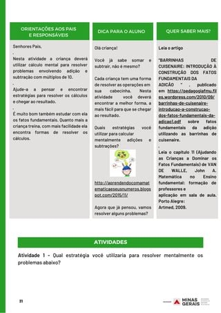 Senhores Pais,
·        
Nesta atividade a criança deverá
utilizar cálculo mental para resolver
problemas envolvendo adição e
subtração com múltiplos de 10.
·        
Ajude-a a pensar e encontrar
estratégias para resolver os cálculos
e chegar ao resultado.
·        
É muito bom também estudar com ela
os fatos fundamentais. Quanto mais a
criança treina, com mais facilidade ela
encontra formas de resolver os
cálculos.
Olá criança!
Você já sabe somar e
subtrair, não é mesmo?
Cada criança tem uma forma
de resolver as operações em
sua cabecinha. Nesta
atividade  você deverá
encontrar a melhor forma, a
mais fácil para que se chegar
ao resultado.
Quais estratégias você
utilizar para calcular
mentalmente adições e
subtrações?
http://aprendendocomamat
ematicaeseusnumeros.blogs
pot.com/2015/11/
Agora que já pensou, vamos
resolver alguns problemas?
31
ORIENTAÇÕES AOS PAIS
E RESPONSÁVEIS
DICA PARA O ALUNO QUER SABER MAIS?
Leia o artigo
“BARRINHAS DE
CUISENAIRE: INTRODUÇÃO À
CONSTRUÇÃO DOS FATOS
FUNDAMENTAIS DA
ADICÃO “ , publicado
em  https://pedagogiafmu.fil
es.wordpress.com/2010/09/
barrinhas-de-cuisenaire-
introducao-a-construcao-
dos-fatos-fundamentais-da-
adicao1.pdf  sobre fatos
fundamentais da adição
utilizando as barrinhas de
cuisenaire.
·        
Leia o capítulo 11 (Ajudando
as Crianças a Dominar os
Fatos Fundamentais) de VAN
DE WALLE, John A.
Matemática no Ensino
fundamental: formação de
professores e
aplicação em sala de aula.
Porto Alegre:
Artmed, 2009.
ATIVIDADES
Atividade 1 - Qual estratégia você utilizaria para resolver mentalmente os
problemas abaixo?
 