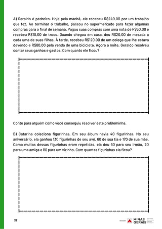 A) Geraldo é pedreiro. Hoje pela manhã, ele recebeu R$240,00 por um trabalho
que fez. Ao terminar o trabalho, passou no supermercado para fazer algumas
compras para o final de semana. Pagou suas compras com uma nota de R$50,00 e
recebeu R$10,00 de troco. Quando chegou em casa, deu R$20,00 de mesada a
cada uma de suas filhas. À tarde, recebeu R$120,00 de um colega que lhe estava
devendo e R$80,00 pela venda de uma bicicleta. Agora a noite, Geraldo resolveu
contar seus ganhos e gastos. Com quanto ele ficou?
32
Conte para alguém como você conseguiu resolver este probleminha.
B) Catarina coleciona figurinhas. Em seu álbum havia 40 figurinhas. No seu
aniversário, ela ganhou 130 figurinhas de seu avô, 60 de sua tia e 170 de sua mãe.
Como muitas dessas figurinhas eram repetidas, ela deu 60 para seu irmão, 20
para uma amiga e 80 para um vizinho. Com quantas figurinhas ela ficou?
________________________________
________________________________
______________
______________
________________________________
________________________________
______________
______________
 