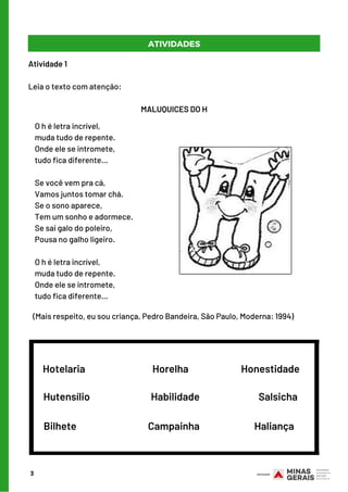 Atividade 1
  
Leia o texto com atenção:
MALUQUICES DO H
O h é letra incrível,
muda tudo de repente.
Onde ele se intromete,
tudo fica diferente...
 
Se você vem pra cá,
Vamos juntos tomar chá.
Se o sono aparece,
Tem um sonho e adormece.
Se sai galo do poleiro,
Pousa no galho ligeiro.
 
O h é letra incrível,
muda tudo de repente.
Onde ele se intromete,
tudo fica diferente...
3
ATIVIDADES
(Mais respeito, eu sou criança, Pedro Bandeira, São Paulo, Moderna: 1994)
Hotelaria                  Horelha                      Honestidade
Hutensílio                             Habilidade                            Salsicha
Bilhete                                  Campainha                          Haliança
 