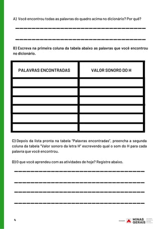 4
A)  Você encontrou todas as palavras do quadro acima no dicionário? Por quê?
________________________________
________________________________
B) Escreva na primeira coluna da tabela abaixo as palavras que você encontrou
no dicionário.
PALAVRAS ENCONTRADAS VALOR SONORO DO H
C) Depois da lista pronta na tabela “Palavras encontradas”, preencha a segunda
coluna da tabela “Valor sonoro da letra H” escrevendo qual o som do H para cada
palavra que você encontrou.
D) O que você aprendeu com as atividades de hoje? Registre abaixo.
________________________________
________________________________
________________________________
________________________________
 