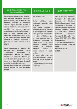 6
SEMANA 2  (DE 09/03/20 A 13/03/20)
ORIENTAÇÕES AOS PAIS
E RESPONSÁVEIS
DICA PARA O ALUNO QUER SABER MAIS?
Converse com a criança que durante
esta atividade ela deverá exercitar a
reflexão sobre o uso do H inicial e que
também utilizará o dicionário.
Trabalhe alguns aspectos quanto ao
uso do dicionário, como: as palavras
contidas no mesmo aparecem
organizadas em ordem alfabética e
que as duas palavras que se
destacam, expressas no canto direito
e no canto esquerdo, servem para
orientar a consulta, indicando a
primeira e a última palavra de cada
página.
       
Faça indagações a respeito das
escritas em destaque, como:
“Escrevemos hipopótamo ou
ipopótamo?”, “Houver ou ouver?”,
“Humanos ou umanos?” “. Elucide que
durante a atividade, o aprendiz deverá
recorrer ao dicionário para descobrir
a escrita correta das palavras.
Peça a criança para usar o dicionário
manual (se tiver) ou fazer busca pelo
google.
QUERIDA CRIANÇA,
 
Nesta atividade você
continuará a aprender o uso
da letra H.
Você usará também o
dicionário e não se esqueça
de que as palavras contidas
nele aparecem organizadas
em ordem alfabética e que
as duas palavras que se
destacam, expressas no
canto direito e no canto
esquerdo, servem para
orientar a consulta,
indicando a primeira e a
última palavra de cada
página.
Se você não tiver um
dicionário manual, utilize a
pesquisa virtual através do
google.
Leia o texto abaixo e faça as
atividades.
SÃO PAULO (SP). Secretaria
Municipal de Educação.
Diretoria de Orientação
Técnica. Recuperação Língua
Portuguesa – Aprender os
padrões da linguagem escrita
de modo reflexivo : unidade
IV – Você sabia? – Livro do
professor / Secretaria
Municipal de Educação. – São
Paulo: SME/ DOT, 2011. - 56p.
Disponível em: 
http://portal.sme.prefeitura.
sp.gov.br/Portals/1/Files/164
69.pdf.
Acesso em 29 set.
de 2018.
 