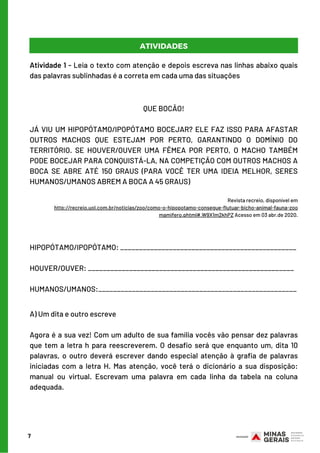 Atividade 1 - Leia o texto com atenção e depois escreva nas linhas abaixo quais
das palavras sublinhadas é a correta em cada uma das situações
7
ATIVIDADES
HIPOPÓTAMO/IPOPÓTAMO: _______________________________________________
HOUVER/OUVER: _______________________________________________________
HUMANOS/UMANOS:_____________________________________________________
QUE BOCÃO!
 
JÁ VIU UM HIPOPÓTAMO/IPOPÓTAMO BOCEJAR? ELE FAZ ISSO PARA AFASTAR
OUTROS MACHOS QUE ESTEJAM POR PERTO, GARANTINDO O DOMÍNIO DO
TERRITÓRIO. SE HOUVER/OUVER UMA FÊMEA POR PERTO, O MACHO TAMBÉM
PODE BOCEJAR PARA CONQUISTÁ-LA, NA COMPETIÇÃO COM OUTROS MACHOS A
BOCA SE ABRE ATÉ 150 GRAUS (PARA VOCÊ TER UMA IDEIA MELHOR, SERES
HUMANOS/UMANOS ABREM A BOCA A 45 GRAUS)
Revista recreio, disponível em
http://recreio.uol.com.br/noticias/zoo/como-o-hipopotamo-consegue-flutuar-bicho-animal-fauna-zoo
mamifero.phtml#.W9X1m2khPZ Acesso em 03 abr.de 2020.
A) Um dita e outro escreve
 
Agora é a sua vez! Com um adulto de sua família vocês vão pensar dez palavras
que tem a letra h para reescreverem. O desafio será que enquanto um, dita 10
palavras, o outro deverá escrever dando especial atenção à grafia de palavras
iniciadas com a letra H. Mas atenção, você terá o dicionário a sua disposição:
manual ou virtual. Escrevam uma palavra em cada linha da tabela na coluna
adequada.
 