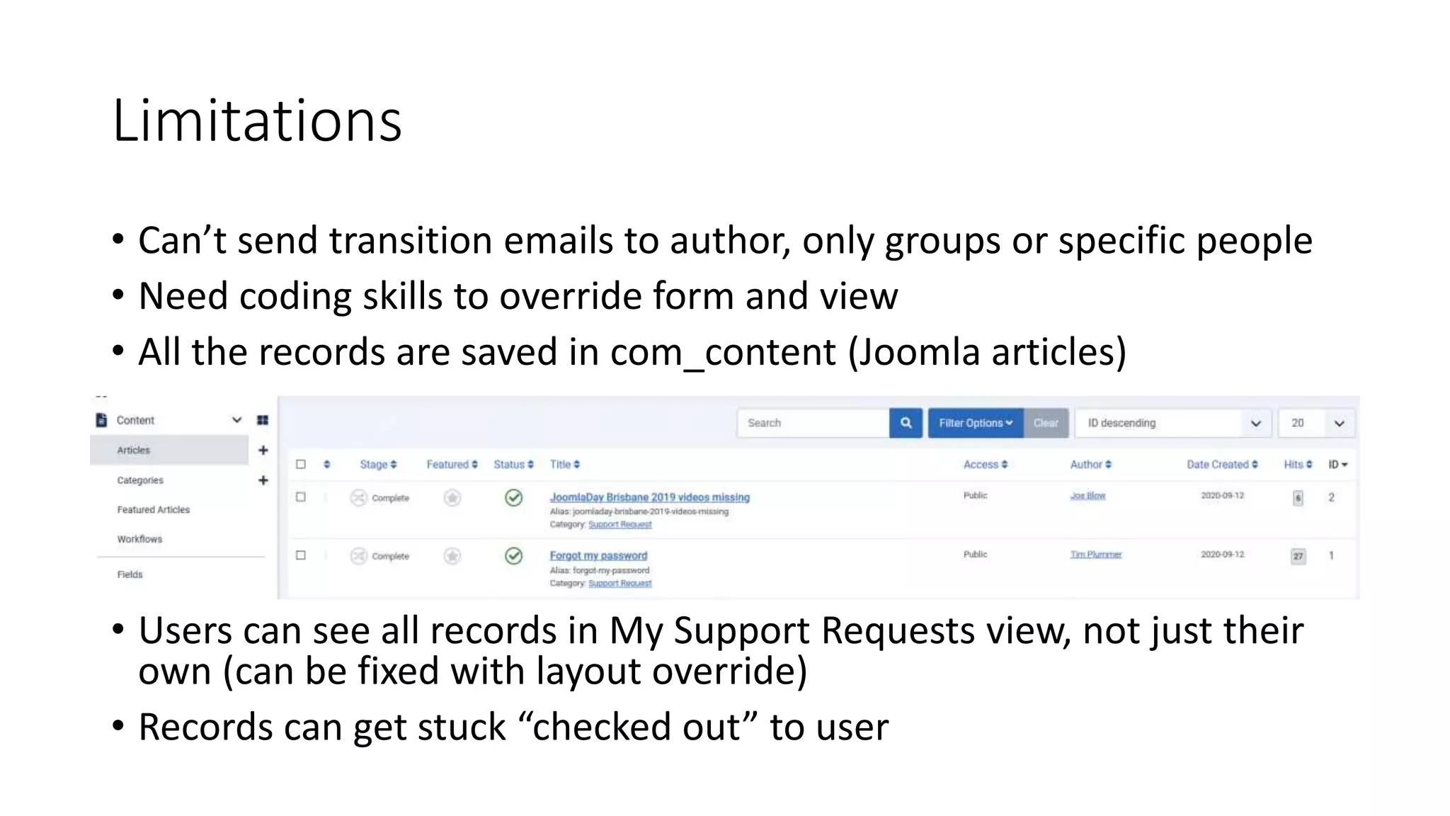 Limitations
• Can’t send transition emails to author, only groups or specific people
• Need coding skills to override form and view
• All the records are saved in com_content (Joomla articles)
• Users can see all records in My Support Requests view, not just their
own (can be fixed with layout override)
• Records can get stuck “checked out” to user
 