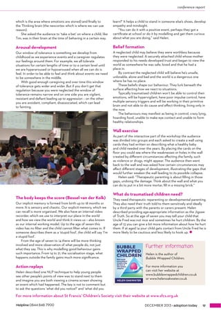conference report 
which is the area where emotions are stored) and finally to 
the Thinking brain (the neocortex which is where we can use 
reason). 
She asked the audience to ‘take a bet’ on where a child, like 
Tim, was in their brain at the time of behaving in a certain way. 
Arousal development 
Our window of tolerance is something we develop from 
childhood as we experience events and a caregiver regulates 
our feelings around them. For example, we all tolerate 
situations for certain lengths of time or to a certain level until 
we are hyperaroused or hypoaroused when all we can do is 
feel. In order to be able to feel and think about events we need 
to be somewhere in the middle. 
With good enough caregiving and over time this window 
of tolerance gets wider and wider. But if you don’t get that 
regulation because you were neglected the window of 
tolerance remains narrow and on one side you are vigilant, 
resistant and defiant leading up to aggression – on the other 
you are avoidant, compliant, disassociated, which can lead 
to fainting. 
The body keeps the score (Bessel van der Kolk) 
Our implicit memory is formed from birth up to 18 months or 
more. It is sensory and chaotic. Our explicit memory, which we 
can recall is more organised. We also have an internal video 
recorder, which we use to interpret our place in the world 
and how we view the world and think it views us – also known 
as our internal working model. Up to the age of seven this 
video has no filter and the child cannot filter what comes in. If 
someone describes them as a ‘stupid fool’, the child will say ‘I’m 
a stupid fool’. 
From the age of seven to 14 there will be more thinking 
involved and more observation of what people do, not just 
what they say. This is why modelling good behaviour gains 
such importance. From 14 to 21, the socialisation stage, what 
happens outside the family gains much more significance. 
Action replays 
Helen described one NLP technique to help young people 
see other people’s points of view was to stand next to them 
and imagine you are both viewing a cinema screen showing 
an event which had happened. The key is not to comment but 
to ask the questions ‘what did you notice?’ and ‘what did you 
learn?’ It helps a child to stand in someone else’s shoes, develop 
empathy and mindsight. 
“You can do it with a positive event, perhaps they got a 
certificate at school or do it by modelling and get them curious 
about what you are doing,” said Helen. 
Belief formation 
A neglected child may believe they were worthless because 
they were neglected. A securely attached child whose mother 
responded to his needs developed trust and began to view the 
world as somewhere he was safe, loved and that he had a 
place in. 
By contrast the neglected child will believe he’s unsafe, 
unlovable, alone and bad and the world is a dangerous one 
where he has no place. 
These beliefs shape our behaviour. They lurk beneath the 
surface affecting how we react to situations. 
Typically traumatised children won’t be able to control their 
emotions, will be hypervigilant, have poor impulse control, have 
multiple sensory triggers and will be working in their primitive 
brain and not able to do cause and effect thinking, living only in 
the now. 
The behaviours may manifest as being in control, crazy lying, 
hoarding food, unable to make eye contact and unable to form 
healthy relationships. 
Wall exercise 
As part of the interactive part of the workshop the audience 
was divided into groups and each asked to create a wall using 
cards they had written on describing what a healthy baby 
and child needed over the years. By placing the cards on the 
floor you could see where the weaknesses or holes in the wall 
created by different circumstances affecting the family, such 
as violence or drugs, might appear. The audience then went 
back to the wall and was asked how certain circumstances may 
affect different stages of development, illustrating the gaps that 
would further weaken the wall leading to its possible collapse. 
Helen said: “Therapeutic parenting is about filling in those 
gaps, undoing the damage. Think about the wall and what you 
can do to put in a bit more mortar, fill in a missing brick.” 
What do traumatised children need? 
They need therapeutic reparenting or developmental parenting. 
They also need their truth told to them sensitively and ideally 
by a third party with the parents or carers present. Helen 
described providing age-appropriate information as the Jigsaw 
of Truth. So at the age of seven you may tell your child that 
Uncle Fred was not nice and sometimes he hurt children. By the 
age of 13 you can give a bit more information about how he hurt 
them. If at aged 14 your child gets contact from Uncle Fred he is 
more likely to be cautious and less likely to hook up. z 
Further information 
Helen is the author of 
Bubble Wrapped Children. 
For more information you 
can visit her website at 
www.bubblewrappedchildren.co.uk 
or www.helenoakwater.co.uk 
For more information about St Francis’ Children’s Society visit their website at www.sfcs.org.uk 
Helpline 0844 848 7900 DECEMBER 2013 ™VYdei^dcidYVn 17 
