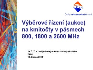 Výběrové řízení (aukce)
na kmitočty v pásmech
800, 1800 a 2600 MHz

  TK ČTÚ k zahájení veřejné konzultace výběrového
  řízení
  19. března 2012
 