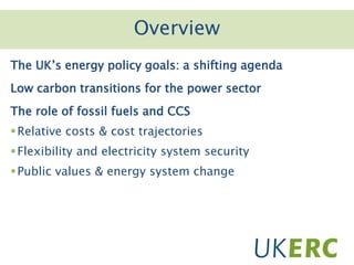 Click to add titleOverview
The UK’s energy policy goals: a shifting agenda
Low carbon transitions for the power sector
The role of fossil fuels and CCS
Relative costs & cost trajectories
Flexibility and electricity system security
Public values & energy system change
 