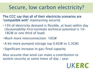 Click to add titleSecure, low carbon electricity?
The CCC say that all of their electricity scenarios are
‘compatible with’ maintaining security
15% of electricity demand is flexible, at least within day
(Sustainability First estimate technical potential is 10-
18GW or one third of load)
Much more interconnection: 10GW
A bit more pumped storage (up 0.6GW to 3.3GW)
Significant increase in gas-fired capacity
Also assume that wind can make a contribution to
system security at some times of day / year
 