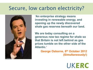 Secure, low carbon electricity?
‘An enterprise strategy means
investing in renewable energy, and
opening up the newly discovered
shale gas reserves beneath our land.
We are today consulting on a
generous new tax regime for shale so
that Britain is not left behind as gas
prices tumble on the other side of the
Atlantic.’
George Osborne, 8th October 2012
(Simultaneously!)
 