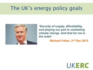 The UK’s energy policy goals
‘Security of supply, affordability,
and playing our part in combating
climate change. And that for me is
the order’
Michael Fallon, 2nd Dec 2013
 